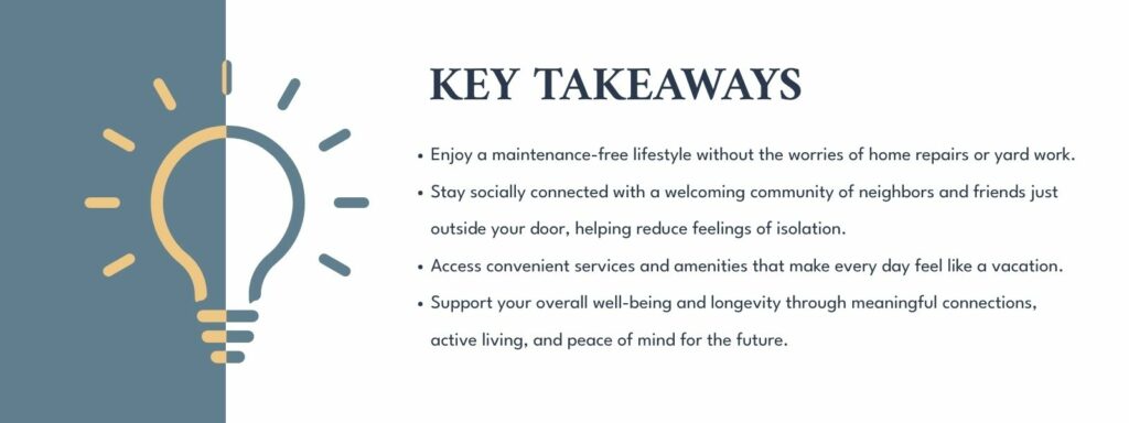 infographic that says 'Key Takeaways
Enjoy a maintenance-free lifestyle without the worries of home repairs or yard work.
Stay socially connected with a welcoming community of neighbors and friends just outside your door, helping reduce feelings of isolation.
Access convenient services and amenities that make every day feel like a vacation.
Support your overall well-being and longevity through meaningful connections, active living, and peace of mind for the future.'